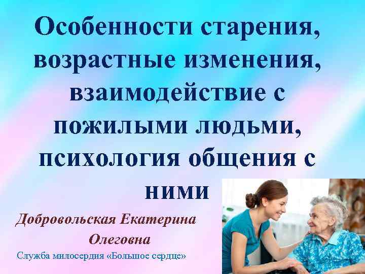 Особенности старения, возрастные изменения, взаимодействие с пожилыми людьми, психология общения с ними Добровольская Екатерина