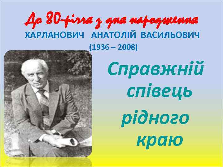 До 80 -річчя з дня народження ХАРЛАНОВИЧ АНАТОЛІЙ ВАСИЛЬОВИЧ (1936 – 2008) Справжній співець