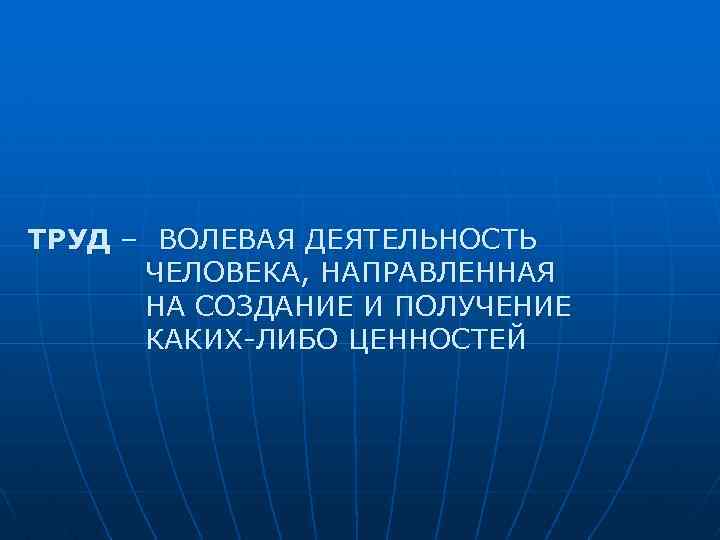 ТРУД – ВОЛЕВАЯ ДЕЯТЕЛЬНОСТЬ ЧЕЛОВЕКА, НАПРАВЛЕННАЯ НА СОЗДАНИЕ И ПОЛУЧЕНИЕ КАКИХ-ЛИБО ЦЕННОСТЕЙ 