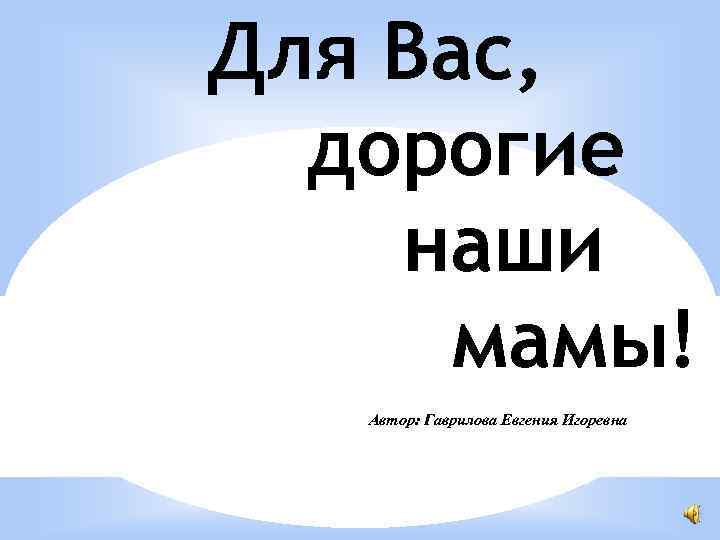 Для Вас, дорогие наши мамы! Автор: Гаврилова Евгения Игоревна 
