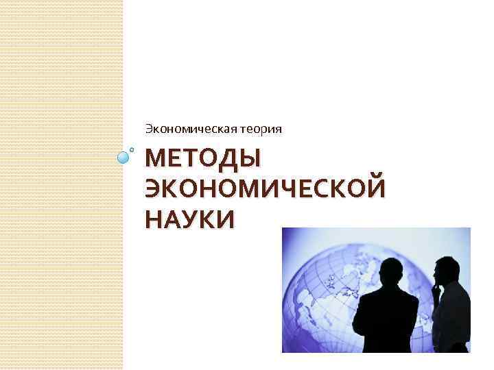 Экономическая теория МЕТОДЫ ЭКОНОМИЧЕСКОЙ НАУКИ 