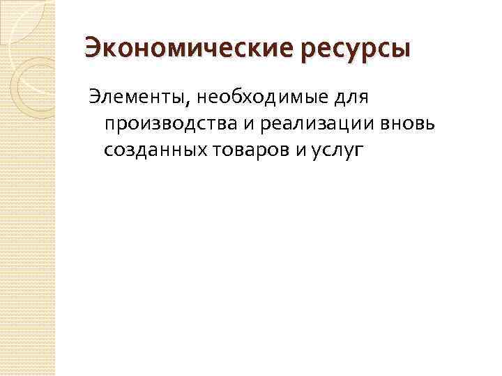 Экономические ресурсы Элементы, необходимые для производства и реализации вновь созданных товаров и услуг 