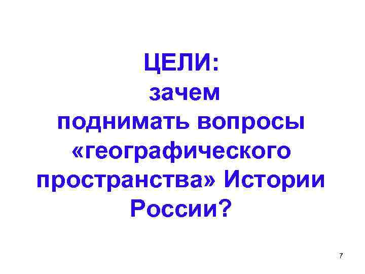 ЦЕЛИ: зачем поднимать вопросы «географического пространства» Истории России? 7 