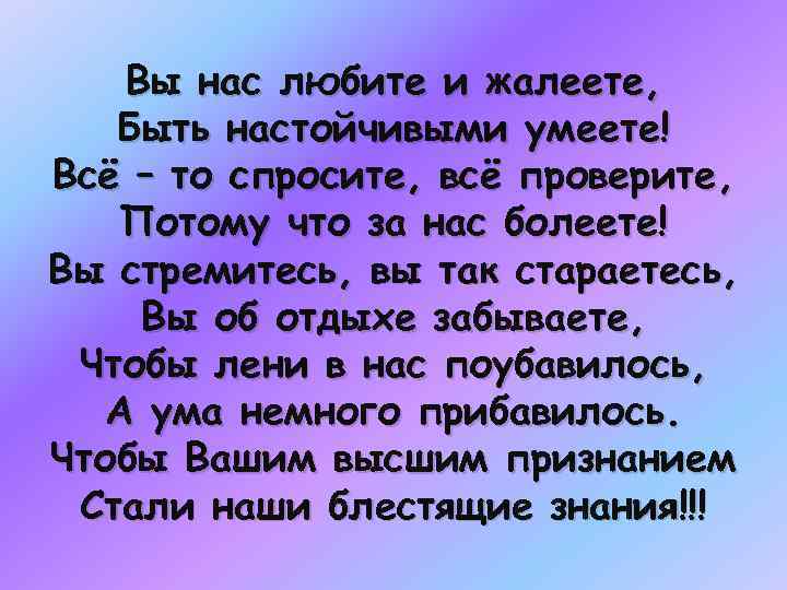 Вы нас любите и жалеете, Быть настойчивыми умеете! Всё – то спросите, всё проверите,