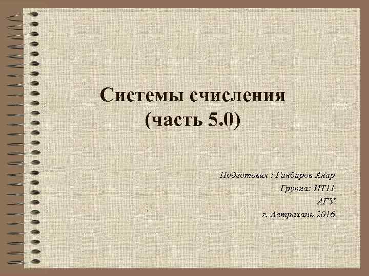 Системы счисления (часть 5. 0) Подготовил : Ганбаров Анар Группа: ИТ 11 АГУ г.