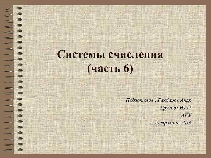 Системы счисления (часть 6) Подготовил : Ганбаров Анар Группа: ИТ 11 АГУ г. Астрахань