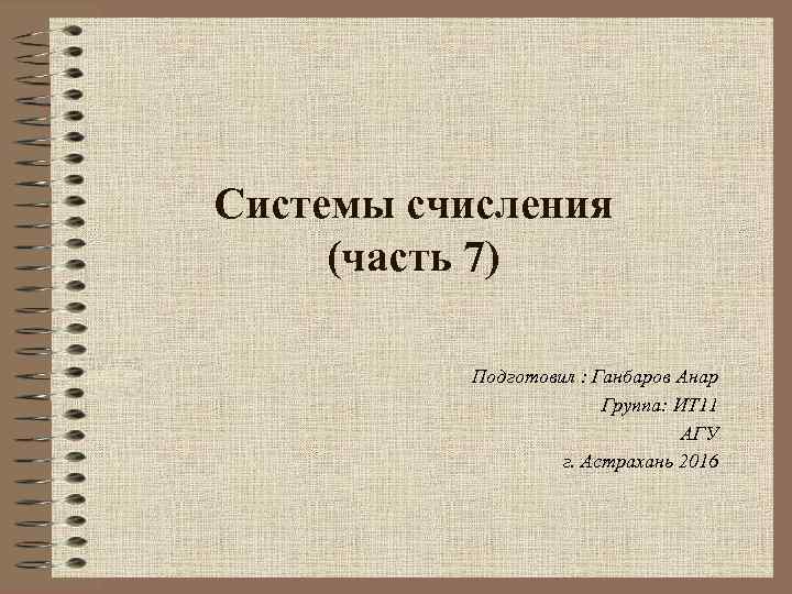 Системы счисления (часть 7) Подготовил : Ганбаров Анар Группа: ИТ 11 АГУ г. Астрахань