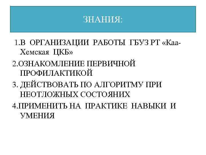 ЗНАНИЯ: 1. В ОРГАНИЗАЦИИ РАБОТЫ ГБУЗ РТ «Каа. Хемская ЦКБ» 2. ОЗНАКОМЛЕНИЕ ПЕРВИЧНОЙ ПРОФИЛАКТИКОЙ