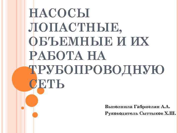 НАСОСЫ ЛОПАСТНЫЕ, ОБЪЕМНЫЕ И ИХ РАБОТА НА ТРУБОПРОВОДНУЮ СЕТЬ Выполнила Габриелян А. А. Руководитель