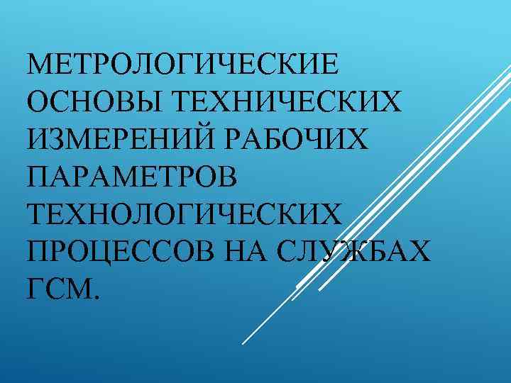 МЕТРОЛОГИЧЕСКИЕ ОСНОВЫ ТЕХНИЧЕСКИХ ИЗМЕРЕНИЙ РАБОЧИХ ПАРАМЕТРОВ ТЕХНОЛОГИЧЕСКИХ ПРОЦЕССОВ НА СЛУЖБАХ ГСМ. 