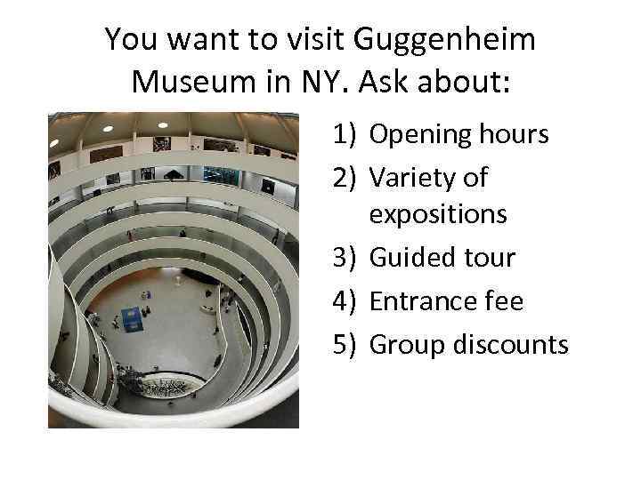 You want to visit Guggenheim Museum in NY. Ask about: 1) Opening hours 2)