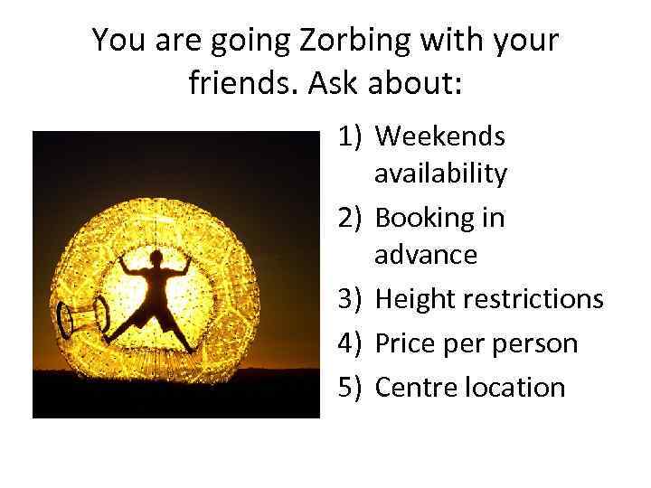 You are going Zorbing with your friends. Ask about: 1) Weekends availability 2) Booking
