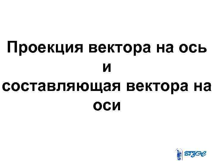 Проекция вектора на ось и составляющая вектора на оси 