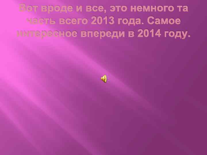 Вот вроде и все, это немного та часть всего 2013 года. Самое интересное впереди