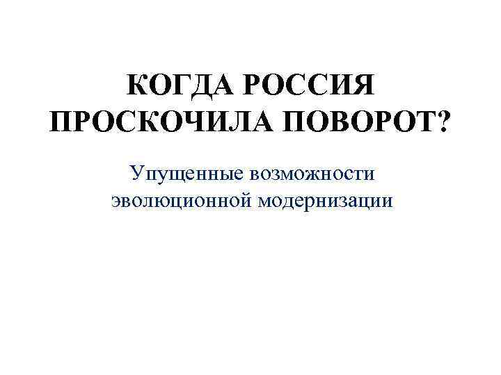 КОГДА РОССИЯ ПРОСКОЧИЛА ПОВОРОТ? Упущенные возможности эволюционной модернизации 