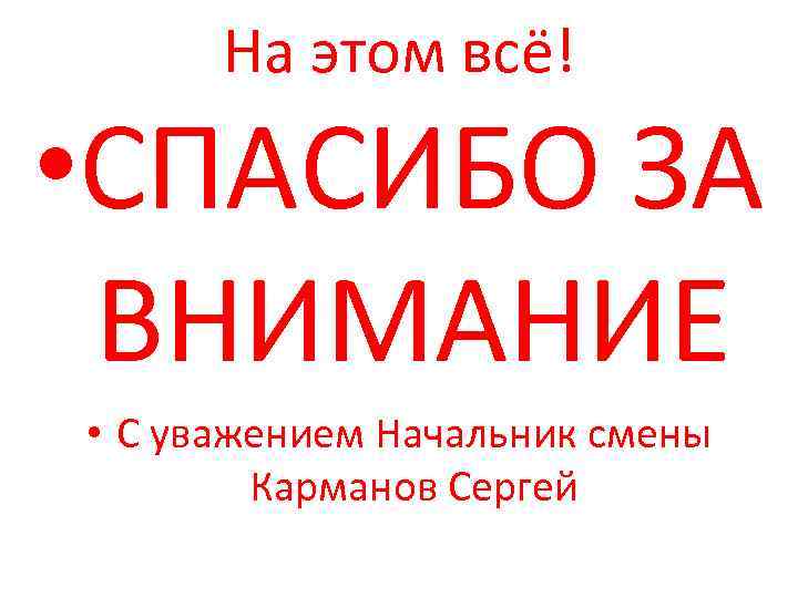 На этом всё! • СПАСИБО ЗА ВНИМАНИЕ • С уважением Начальник смены Карманов Сергей