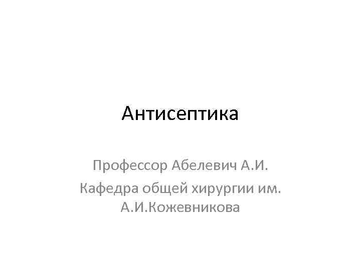 Антисептика Профессор Абелевич А. И. Кафедра общей хирургии им. А. И. Кожевникова 