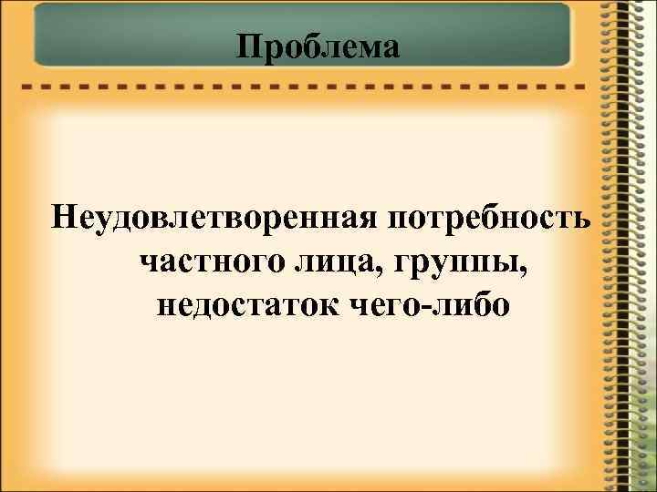 Проблема Неудовлетворенная потребность частного лица, группы, недостаток чего-либо 