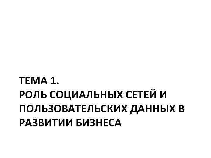 ТЕМА 1. РОЛЬ СОЦИАЛЬНЫХ СЕТЕЙ И ПОЛЬЗОВАТЕЛЬСКИХ ДАННЫХ В РАЗВИТИИ БИЗНЕСА 