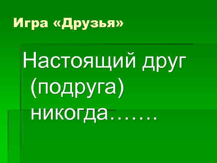 Игра «Друзья» Настоящий друг (подруга) никогда……. 