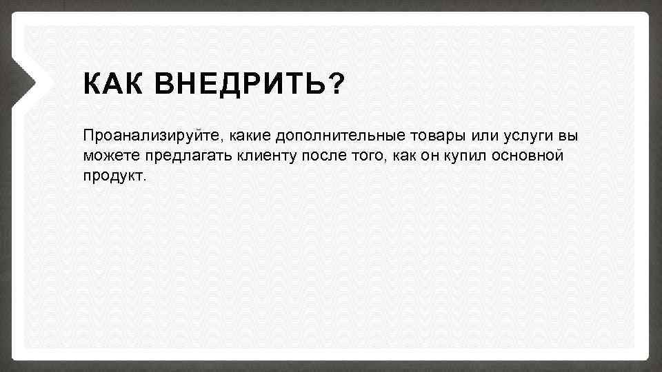 КАК ВНЕДРИТЬ? Проанализируйте, какие дополнительные товары или услуги вы можете предлагать клиенту после того,
