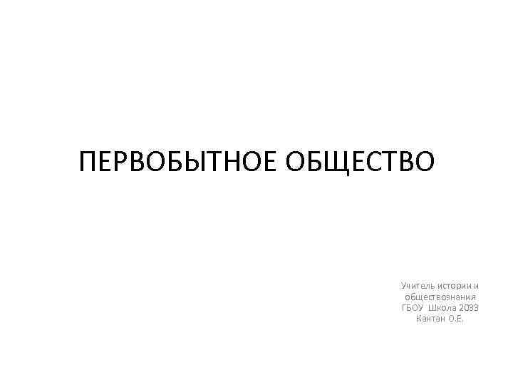 ПЕРВОБЫТНОЕ ОБЩЕСТВО Учитель истории и обществознания ГБОУ Школа 2033 Кантан О. Е. 