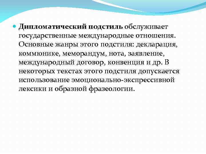  Дипломатический подстиль обслуживает государственные международные отношения. Основные жанры этого подстиля: декларация, коммюнике, меморандум,