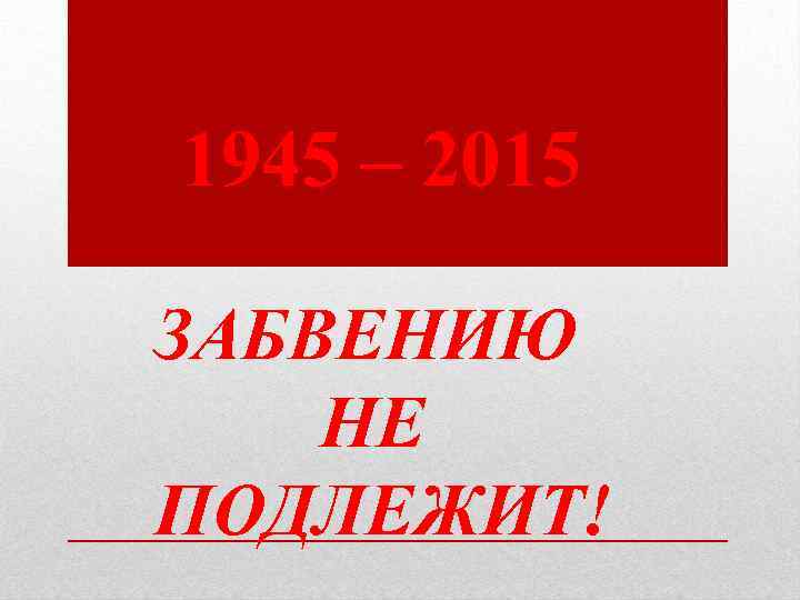 1945 – 2015 ЗАБВЕНИЮ НЕ ПОДЛЕЖИТ! 