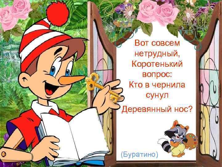 Вот совсем нетрудный, Коротенький вопрос: Кто в чернила сунул Деревянный нос? (Буратино) 