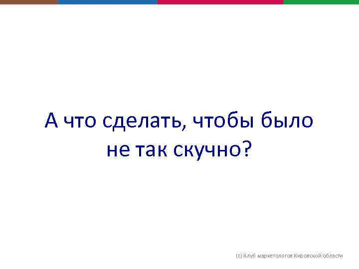 А что сделать, чтобы было не так скучно? (с) Клуб маркетологов Кировской области 