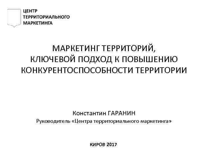 МАРКЕТИНГ ТЕРРИТОРИЙ, КЛЮЧЕВОЙ ПОДХОД К ПОВЫШЕНИЮ КОНКУРЕНТОСПОСОБНОСТИ ТЕРРИТОРИИ Константин ГАРАНИН Руководитель «Центра территориального маркетинга»