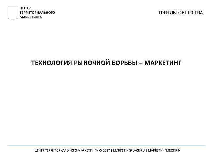 ТРЕНДЫ ОБЩЕСТВА ТЕХНОЛОГИЯ РЫНОЧНОЙ БОРЬБЫ – МАРКЕТИНГ ЦЕНТР ТЕРРИТОРИАЛЬНОГО МАРКЕТИНГА © 2017 | MARKETINGPLACE.