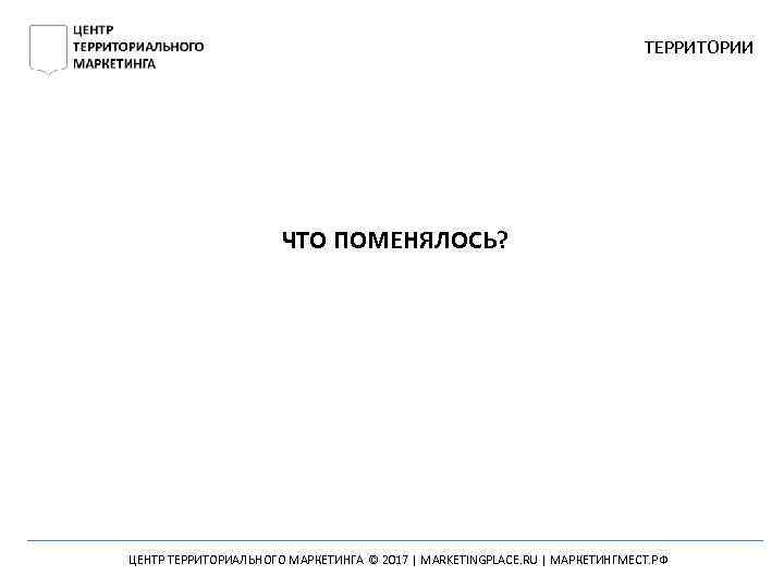 ТЕРРИТОРИИ ЧТО ПОМЕНЯЛОСЬ? ЦЕНТР ТЕРРИТОРИАЛЬНОГО МАРКЕТИНГА © 2017 | MARKETINGPLACE. RU | МАРКЕТИНГМЕСТ. РФ