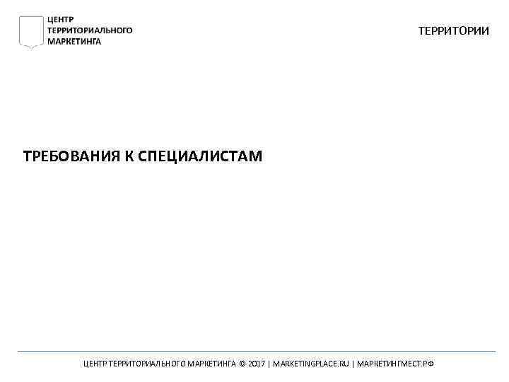 ТЕРРИТОРИИ ТРЕБОВАНИЯ К СПЕЦИАЛИСТАМ ЦЕНТР ТЕРРИТОРИАЛЬНОГО МАРКЕТИНГА © 2017 | MARKETINGPLACE. RU | МАРКЕТИНГМЕСТ.