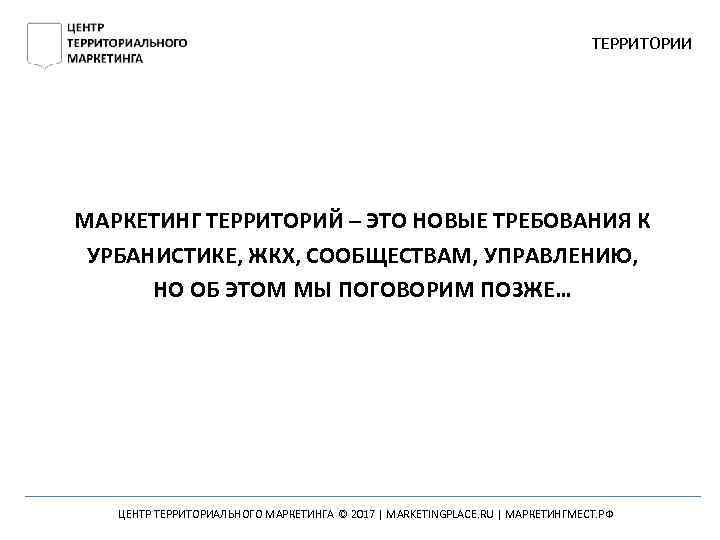ТЕРРИТОРИИ МАРКЕТИНГ ТЕРРИТОРИЙ – ЭТО НОВЫЕ ТРЕБОВАНИЯ К УРБАНИСТИКЕ, ЖКХ, СООБЩЕСТВАМ, УПРАВЛЕНИЮ, НО ОБ