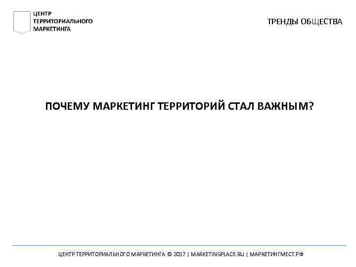 ТРЕНДЫ ОБЩЕСТВА ПОЧЕМУ МАРКЕТИНГ ТЕРРИТОРИЙ СТАЛ ВАЖНЫМ? ЦЕНТР ТЕРРИТОРИАЛЬНОГО МАРКЕТИНГА © 2017 | MARKETINGPLACE.