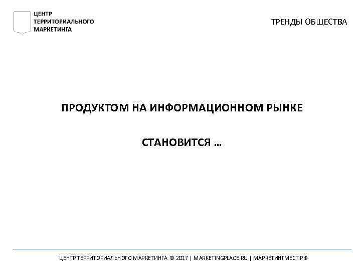 ТРЕНДЫ ОБЩЕСТВА ПРОДУКТОМ НА ИНФОРМАЦИОННОМ РЫНКЕ СТАНОВИТСЯ … ЦЕНТР ТЕРРИТОРИАЛЬНОГО МАРКЕТИНГА © 2017 |