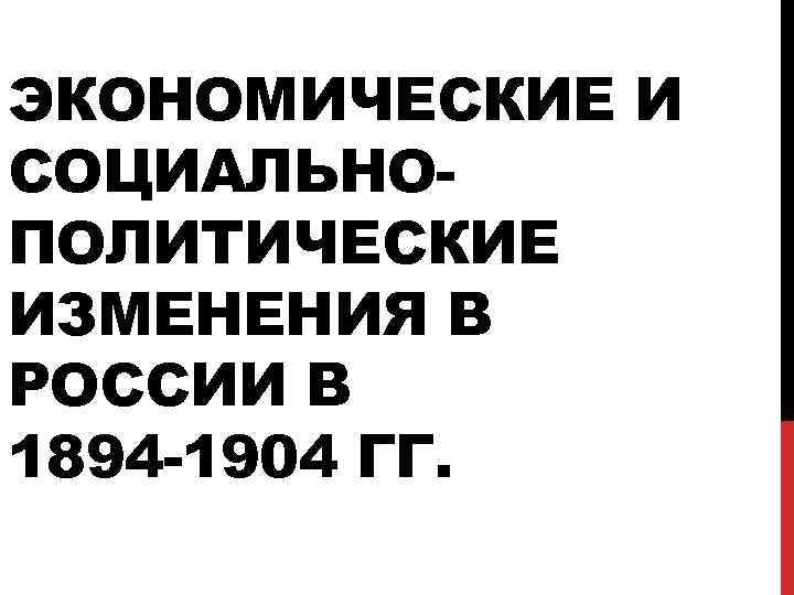 ЭКОНОМИЧЕСКИЕ И СОЦИАЛЬНОПОЛИТИЧЕСКИЕ ИЗМЕНЕНИЯ В РОССИИ В 1894 -1904 ГГ. 