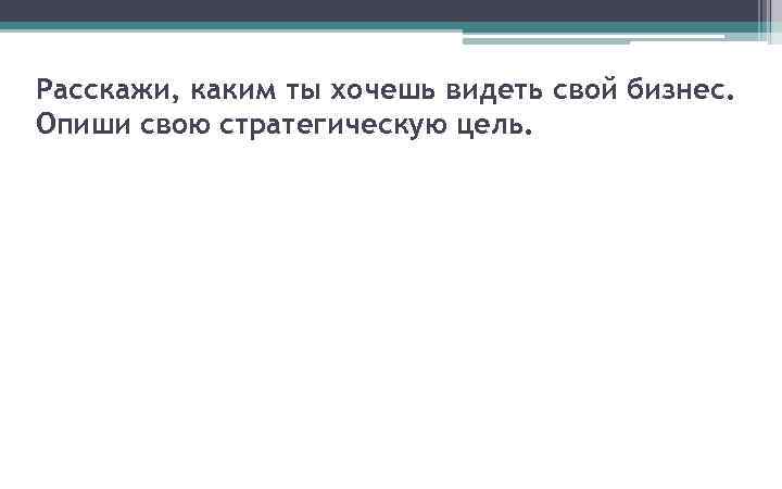 Расскажи, каким ты хочешь видеть свой бизнес. Опиши свою стратегическую цель. 