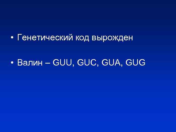  • Генетический код вырожден • Валин – GUU, GUC, GUA, GUG 