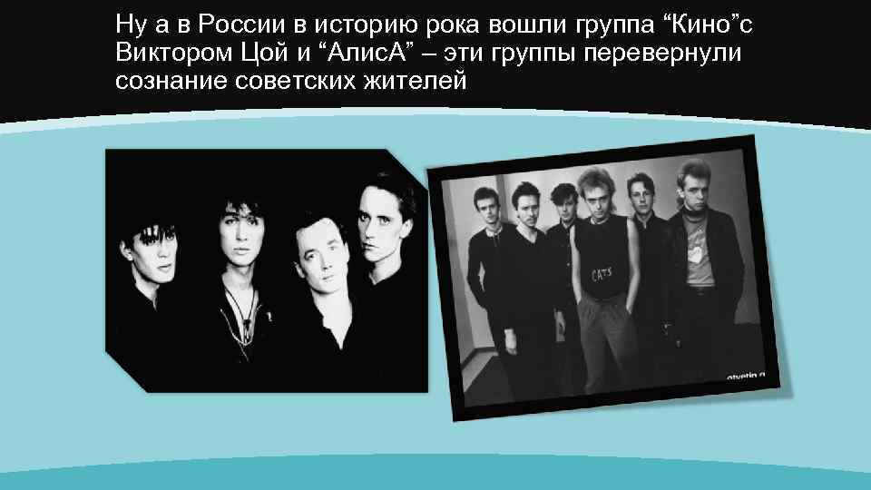 Ну а в России в историю рока вошли группа “Кино”с Виктором Цой и “Алис.