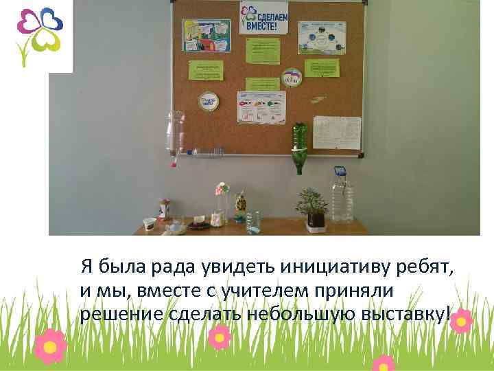 Я была рада увидеть инициативу ребят, и мы, вместе с учителем приняли решение сделать