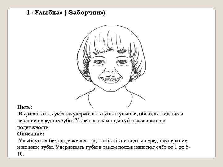1. «Улыбка» ( «Заборчик» ) Цель: Вырабатывать умение удерживать губы в улыбке, обнажая нижние