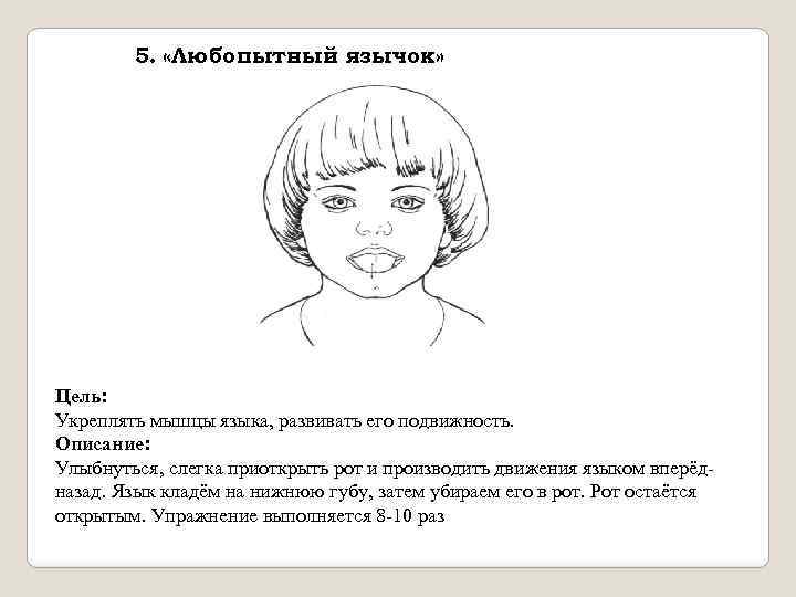5. «Любопытный язычок» Цель: Укреплять мышцы языка, развивать его подвижность. Описание: Улыбнуться, слегка приоткрыть