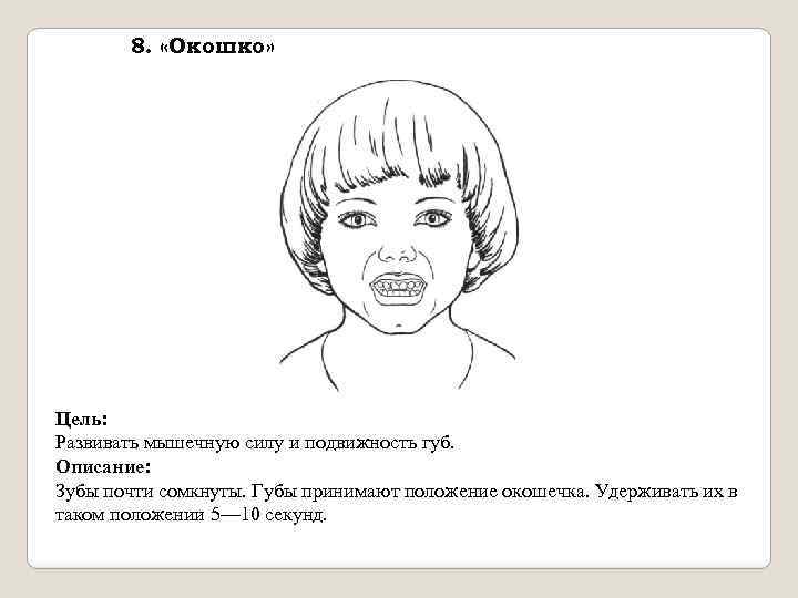 8. «Окошко» Цель: Развивать мышечную силу и подвижность губ. Описание: Зубы почти сомкнуты. Губы