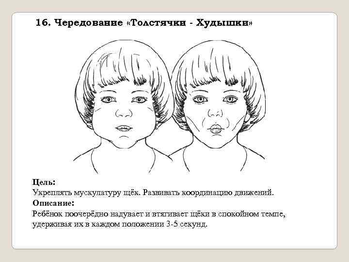 16. Чередование «Толстячки - Худышки» Цель: Укреплять мускулатуру щёк. Развивать координацию движений. Описание: Ребёнок