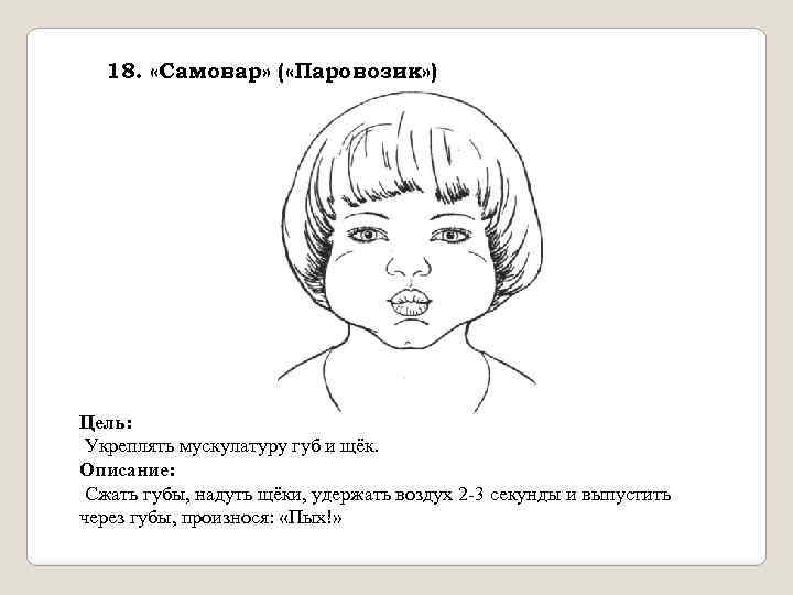 18. «Самовар» ( «Паровозик» ) Цель: Укреплять мускулатуру губ и щёк. Описание: Сжать губы,