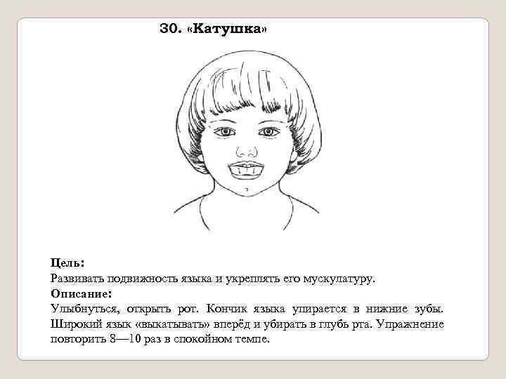 30. «Катушка» Цель: Развивать подвижность языка и укреплять его мускулатуру. Описание: Улыбнуться, открыть рот.