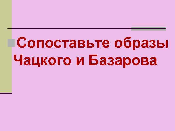 n. Сопоставьте образы Чацкого и Базарова 