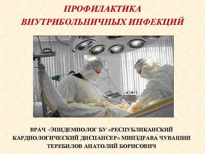 ПРОФИЛАКТИКА ВНУТРИБОЛЬНИЧНЫХ ИНФЕКЦИЙ ВРАЧ -ЭПИДЕМИОЛОГ БУ «РЕСПУБЛИКАНСКИЙ КАРДИОЛОГИЧЕСКИЙ ДИСПАНСЕР» МИНЗДРАВА ЧУВАШИИ ТЕРЕБИЛОВ АНАТОЛИЙ БОРИСОВИЧ